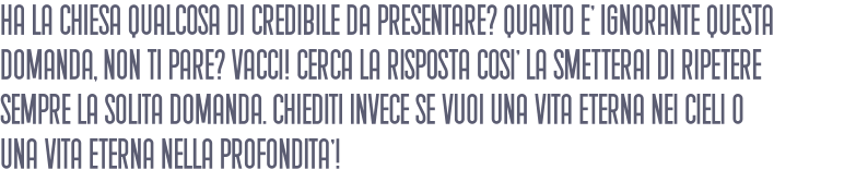 Ha la chiesa qualcosa di credibile da presentare? Quanto E' ignorante questa domanda, non ti pare? Vacci! Cerca la risposta cosI' la smetterai di ripetere sempre la solita domanda. Chiediti invece se vuoi una vita eterna nei cieli o una vita eterna nella profonditA'!