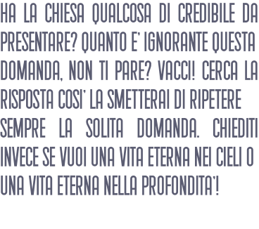 Ha la chiesa qualcosa di credibile da presentare? Quanto E' ignorante questa domanda, non ti pare? Vacci! Cerca la risposta cosI' la smetterai di ripetere sempre la solita domanda. Chiediti invece se vuoi una vita eterna nei cieli o una vita eterna nella profonditA'!