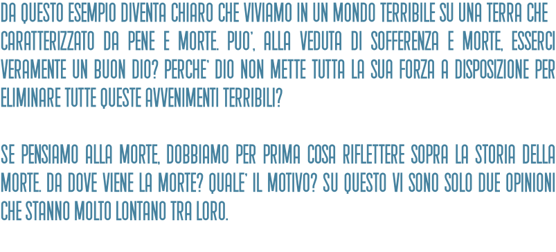 Da questo esempio diventa chiaro che viviamo in un mondo terribile su una terra che è caratterizzato da pene e morte. PuO', alla veduta di sofferenza e morte, esserci veramente un buon Dio? PerchE' Dio non mette tutta la sua forza a disposizione per eliminare tutte queste avvenimenti terribili?   Se pensiamo alla morte, dobbiamo per prima cosa riflettere sopra la storia della morte. Da dove viene la morte? QualE' il motivo? Su questo vi sono solo due opinioni che stanno molto lontano tra loro.