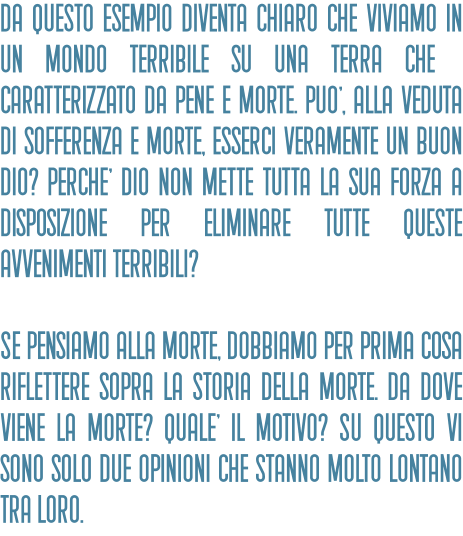 Da questo esempio diventa chiaro che viviamo in un mondo terribile su una terra che è caratterizzato da pene e morte. PuO', alla veduta di sofferenza e morte, esserci veramente un buon Dio? PerchE' Dio non mette tutta la sua forza a disposizione per eliminare tutte queste avvenimenti terribili?   Se pensiamo alla morte, dobbiamo per prima cosa riflettere sopra la storia della morte. Da dove viene la morte? QualE' il motivo? Su questo vi sono solo due opinioni che stanno molto lontano tra loro.